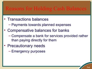 Reasons for Holding Cash Balances
• Transactions balances
  – Payments towards planned expenses
• Compensative balances for banks
  – Compensate a bank for services provided rather
    than paying directly for them
• Precautionary needs
  – Emergency purposes



                                                 7-4
 