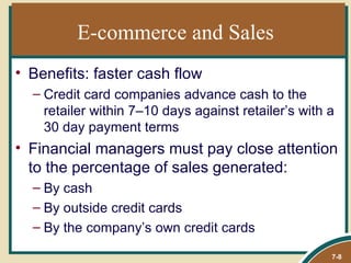 E-commerce and Sales
• Benefits: faster cash flow
  – Credit card companies advance cash to the
    retailer within 7–10 days against retailer’s with a
    30 day payment terms
• Financial managers must pay close attention
  to the percentage of sales generated:
  – By cash
  – By outside credit cards
  – By the company’s own credit cards

                                                      7-8
 