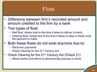 Float
• Difference between firm’s recorded amount and
  amount credited to the firm by a bank
• Two types of float:
   – Mail float: Arises duet to the time it takes to deliver a check.
   – Clearing float: Arises due to the time it takes to clear a check once
     the payment is made
• Both these floats do not exist anymore due to:
   – Electronic payments
   – Check Clearing for the 21st Century Act
• Check Clearing for the 21st Century Act (Check 21)
   – Allows banks and others to electronically process a check



                                                                             7-9
 