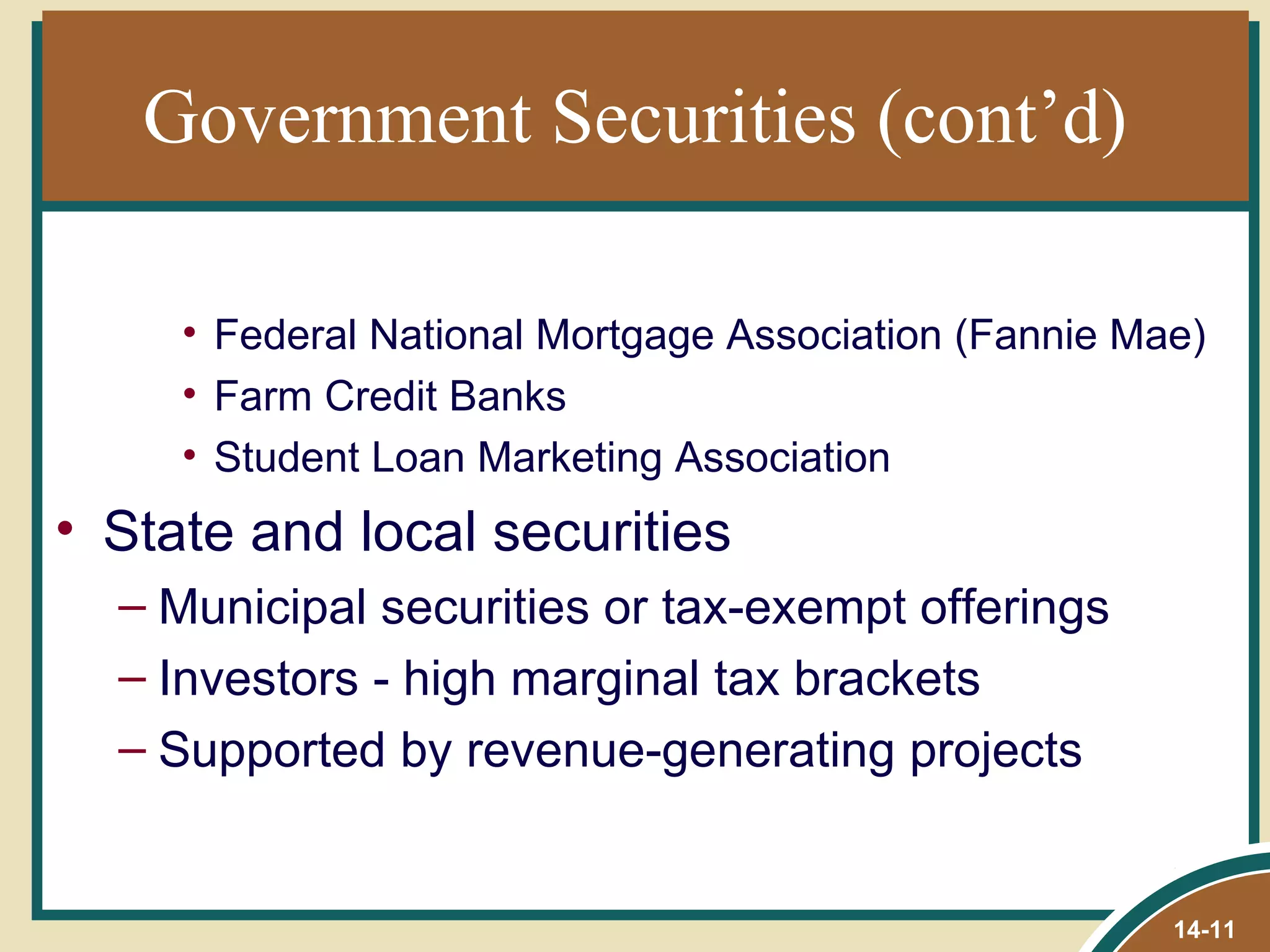 Government Securities (cont’d)

     • Federal National Mortgage Association (Fannie Mae)
     • Farm Credit Banks
     • Student Loan Marketing Association
• State and local securities
  – Municipal securities or tax-exempt offerings
  – Investors - high marginal tax brackets
  – Supported by revenue-generating projects


                                                       14-11
 