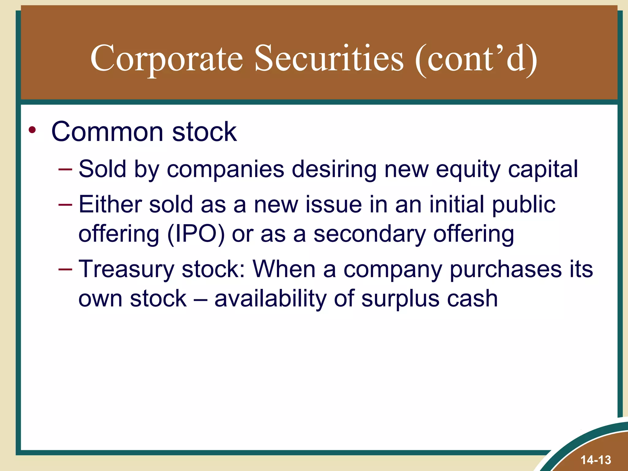Corporate Securities (cont’d)
• Common stock
  – Sold by companies desiring new equity capital
  – Either sold as a new issue in an initial public
    offering (IPO) or as a secondary offering
  – Treasury stock: When a company purchases its
    own stock – availability of surplus cash




                                                 14-13
 