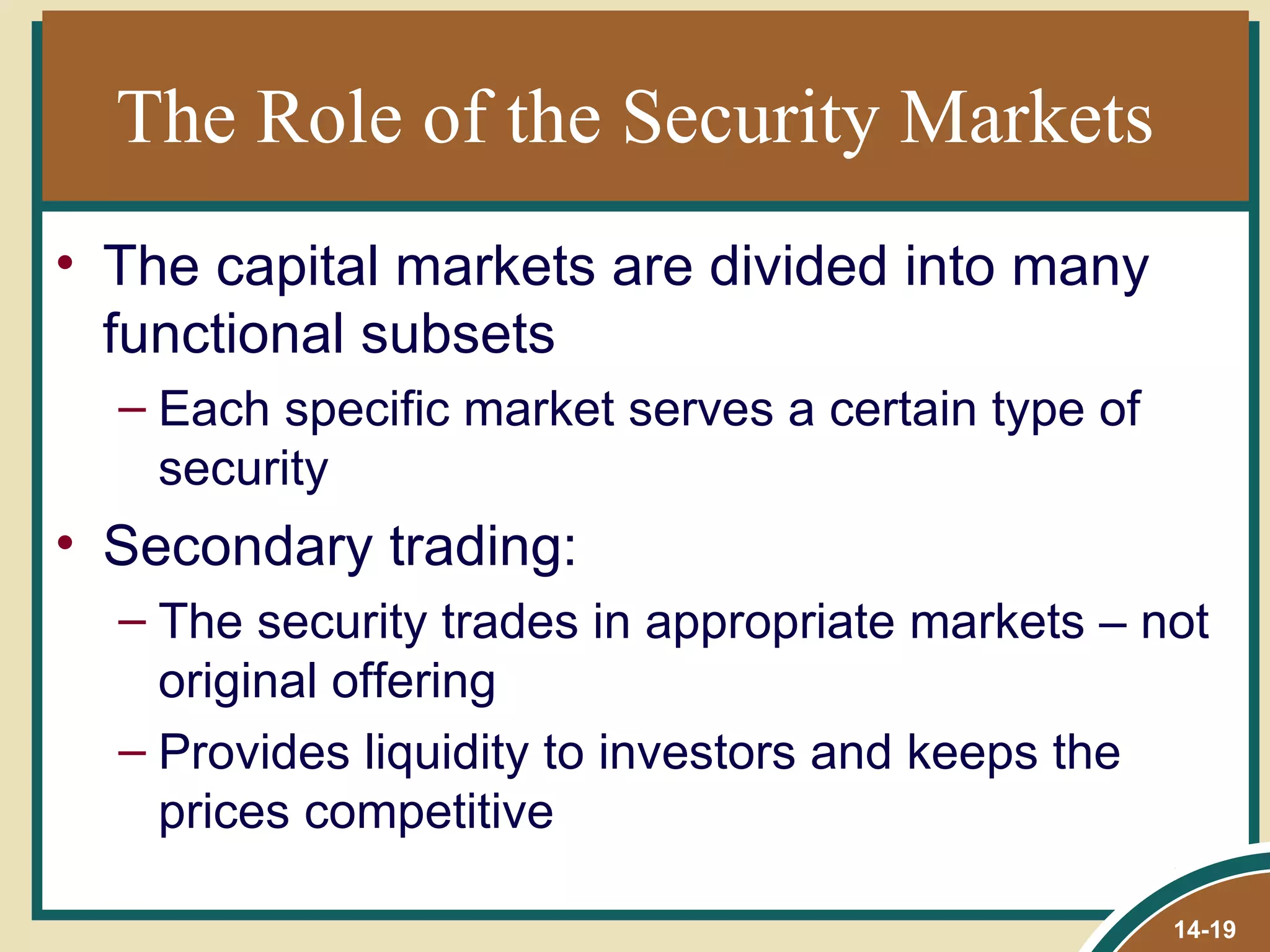 The Role of the Security Markets
• The capital markets are divided into many
  functional subsets
  – Each specific market serves a certain type of
    security
• Secondary trading:
  – The security trades in appropriate markets – not
    original offering
  – Provides liquidity to investors and keeps the
    prices competitive

                                                    14-19
 