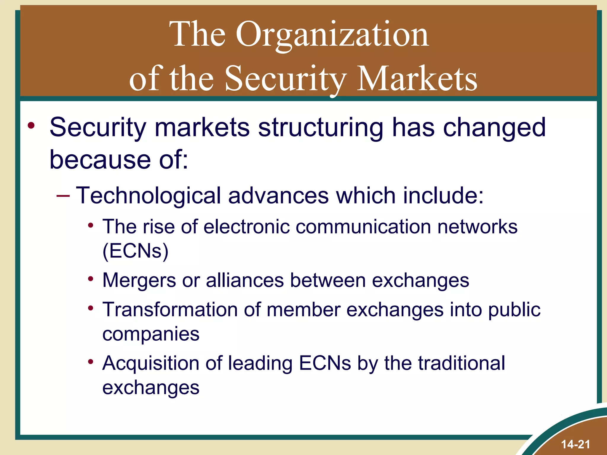 The Organization
        of the Security Markets
• Security markets structuring has changed
  because of:
  – Technological advances which include:
    • The rise of electronic communication networks
      (ECNs)
    • Mergers or alliances between exchanges
    • Transformation of member exchanges into public
      companies
    • Acquisition of leading ECNs by the traditional
      exchanges

                                                       14-21
 