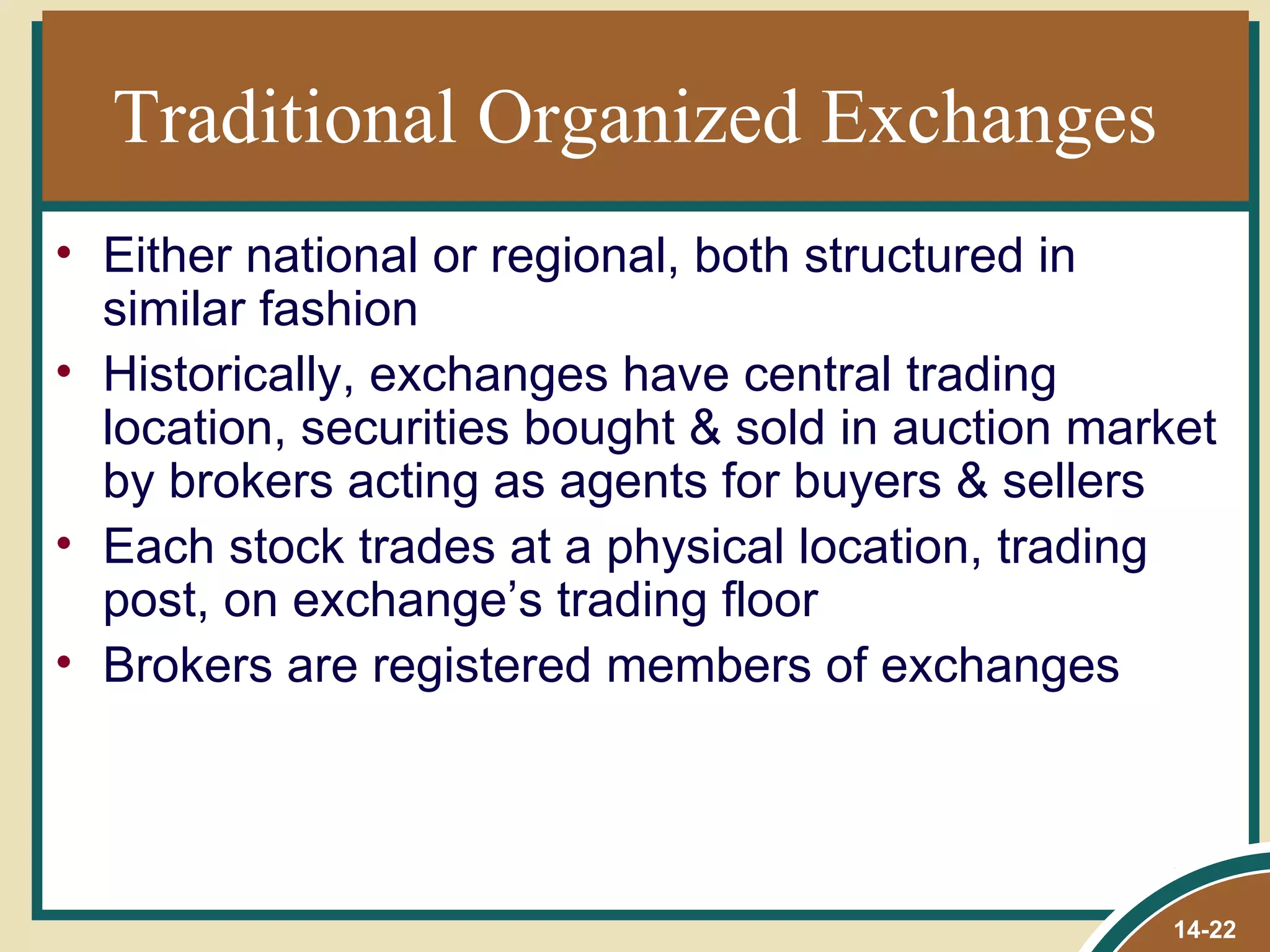 Traditional Organized Exchanges
• Either national or regional, both structured in
  similar fashion
• Historically, exchanges have central trading
  location, securities bought & sold in auction market
  by brokers acting as agents for buyers & sellers
• Each stock trades at a physical location, trading
  post, on exchange’s trading floor
• Brokers are registered members of exchanges




                                                   14-22
 