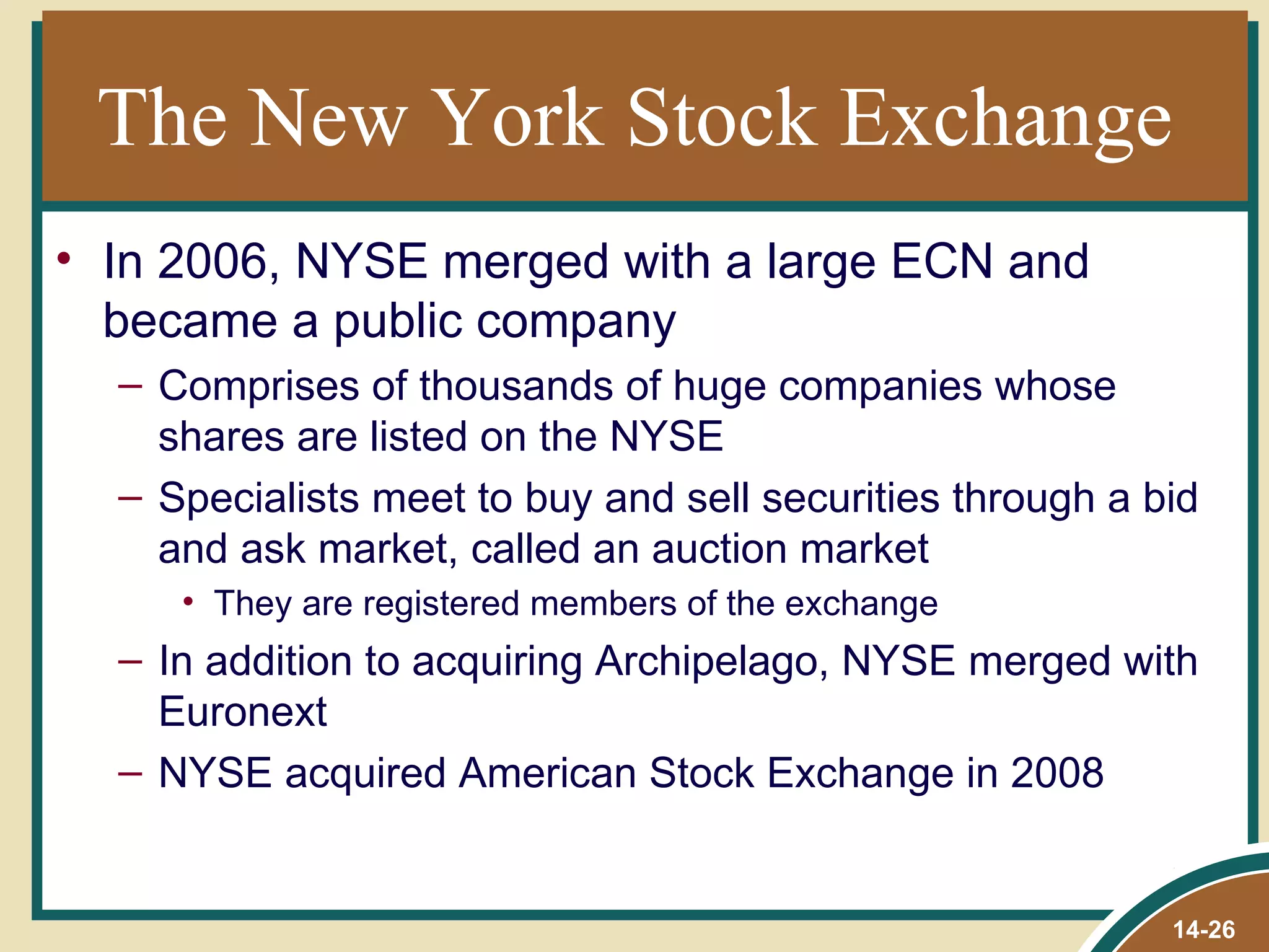 The New York Stock Exchange
• In 2006, NYSE merged with a large ECN and
  became a public company
  – Comprises of thousands of huge companies whose
    shares are listed on the NYSE
  – Specialists meet to buy and sell securities through a bid
    and ask market, called an auction market
     • They are registered members of the exchange
  – In addition to acquiring Archipelago, NYSE merged with
    Euronext
  – NYSE acquired American Stock Exchange in 2008


                                                           14-26
 