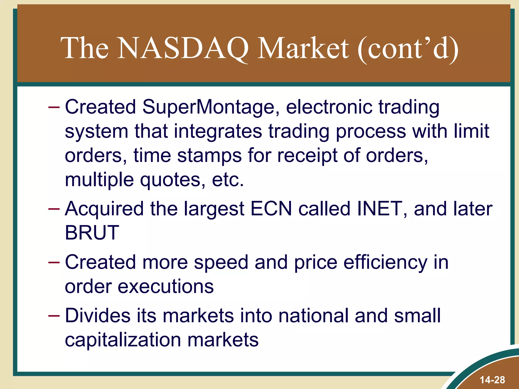 The NASDAQ Market (cont’d)
– Created SuperMontage, electronic trading
  system that integrates trading process with limit
  orders, time stamps for receipt of orders,
  multiple quotes, etc.
– Acquired the largest ECN called INET, and later
  BRUT
– Created more speed and price efficiency in
  order executions
– Divides its markets into national and small
  capitalization markets
                                                 14-28
 