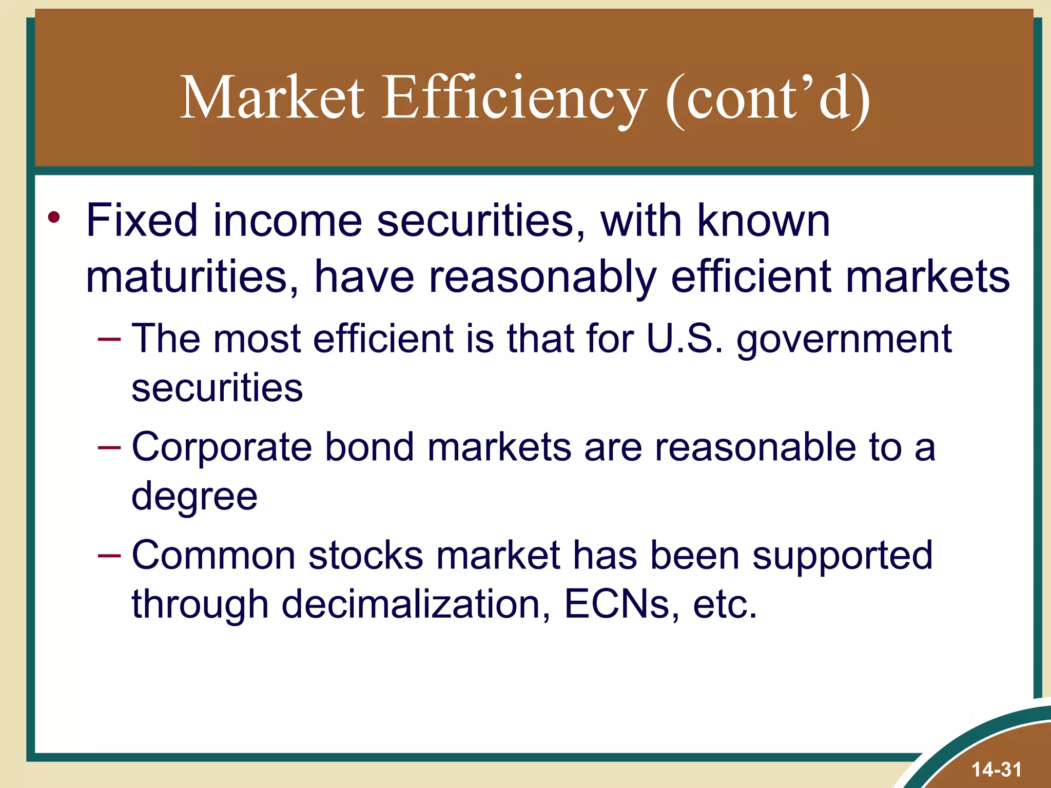 Market Efficiency (cont’d)
• Fixed income securities, with known
  maturities, have reasonably efficient markets
  – The most efficient is that for U.S. government
    securities
  – Corporate bond markets are reasonable to a
    degree
  – Common stocks market has been supported
    through decimalization, ECNs, etc.


                                                     14-31
 