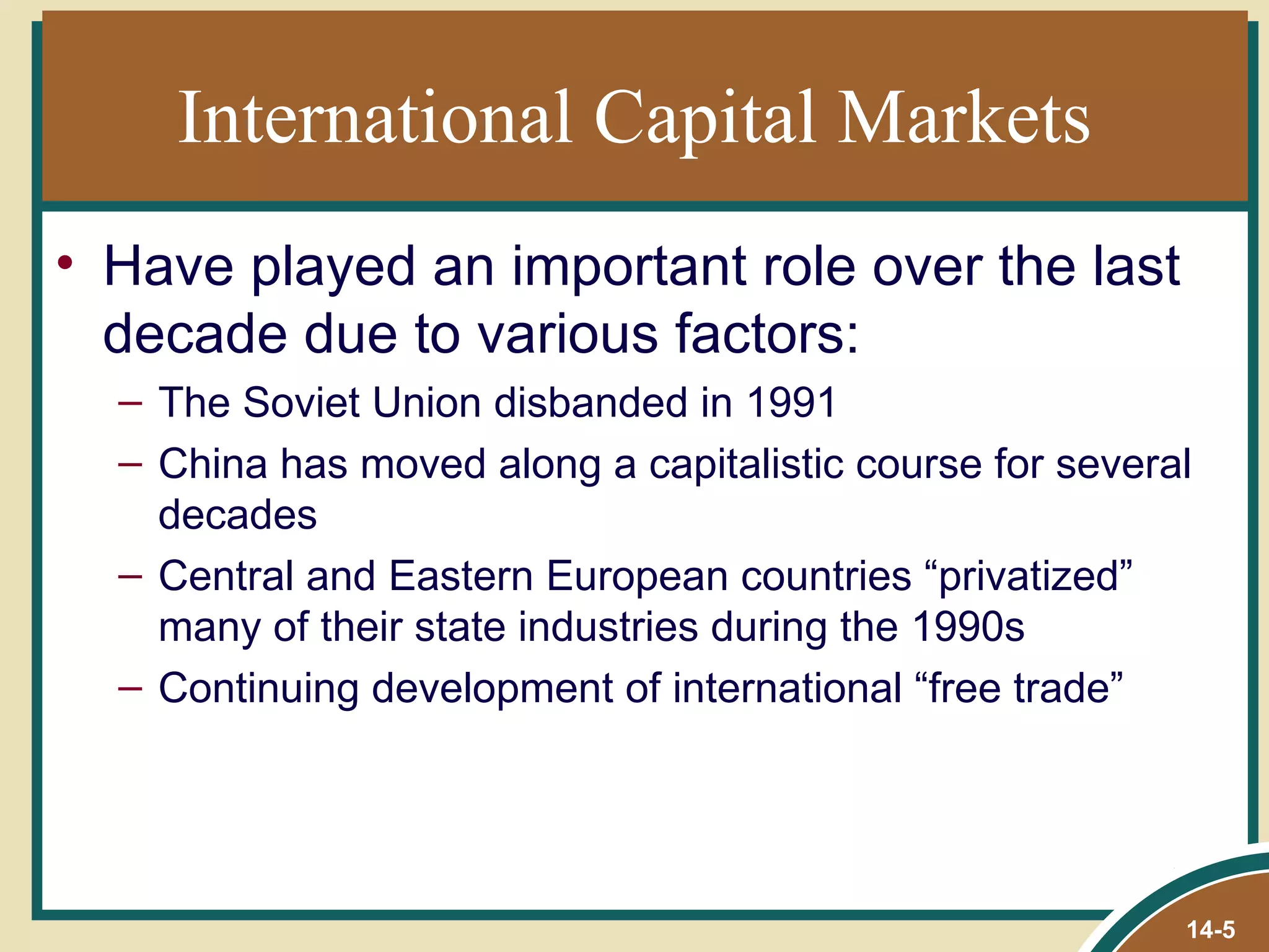 International Capital Markets
• Have played an important role over the last
  decade due to various factors:
  – The Soviet Union disbanded in 1991
  – China has moved along a capitalistic course for several
    decades
  – Central and Eastern European countries “privatized”
    many of their state industries during the 1990s
  – Continuing development of international “free trade”




                                                          14-5
 