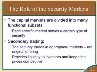 The Role of the Security Markets
• The capital markets are divided into many
  functional subsets
  – Each specific market serves a certain type of
    security
• Secondary trading:
  – The security trades in appropriate markets – not
    original offering
  – Provides liquidity to investors and keeps the
    prices competitive

                                                    14-19
 