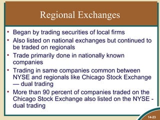 Regional Exchanges
• Began by trading securities of local firms
• Also listed on national exchanges but continued to
  be traded on regionals
• Trade primarily done in nationally known
  companies
• Trading in same companies common between
  NYSE and regionals like Chicago Stock Exchange
  — dual trading
• More than 90 percent of companies traded on the
  Chicago Stock Exchange also listed on the NYSE -
  dual trading
                                                 14-23
 