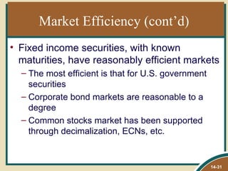 Market Efficiency (cont’d)
• Fixed income securities, with known
  maturities, have reasonably efficient markets
  – The most efficient is that for U.S. government
    securities
  – Corporate bond markets are reasonable to a
    degree
  – Common stocks market has been supported
    through decimalization, ECNs, etc.


                                                     14-31
 
