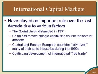 International Capital Markets
• Have played an important role over the last
  decade due to various factors:
  – The Soviet Union disbanded in 1991
  – China has moved along a capitalistic course for several
    decades
  – Central and Eastern European countries “privatized”
    many of their state industries during the 1990s
  – Continuing development of international “free trade”




                                                          14-5
 
