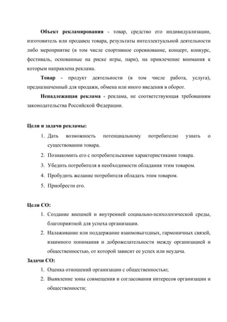 Объект рекламирования - товар, средство его индивидуализации,
изготовитель или продавец товара, результаты интеллектуальной деятельности
либо мероприятие (в том числе спортивное соревнование, концерт, конкурс,
фестиваль, основанные на риске игры, пари), на привлечение внимания к
которым направлена реклама.
     Товар     -   продукт   деятельности   (в   том    числе   работа,   услуга),
предназначенный для продажи, обмена или иного введения в оборот.
     Ненадлежащая реклама - реклама, не соответствующая требованиям
законодательства Российской Федерации.


Цели и задачи рекламы:
     1. Дать       возможность   потенциальному        потребителю    узнать    о
        существовании товара.
     2. Познакомить его с потребительскими характеристиками товара.
     3. Убедить потребителя в необходимости обладания этим товаром.
     4. Пробудить желание потребителя обладать этим товаром.
     5. Приобрести его.


Цели СО:
     1. Создание внешней и внутренней социально-психологической среды,
        благоприятной для успеха организации.
     2. Налаживание или поддержание взаимовыгодных, гармоничных связей,
        взаимного понимания и доброжелательности между организацией и
        общественностью, от которой зависит ее успех или неудача.
Задачи СО:
     1. Оценка отношений организации с общественностью;
     2. Выявление зоны совмещения и согласования интересов организации и
        общественности;
 