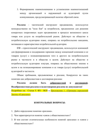 3. Формирование взаимопонимания и установления взаимоотношений
        между    организацией       и     окружающей    ее   аудиторией   путем
        коммуникации, предусматривающей наличие обратной связи.


     Реклама    –     тактический       инструмент   продвижения,   используется
непосредственно на "поле боя" за потребителя, предназначен для решения
конкретных оперативных задач продвижения в процессе жизненного цикла
товара или услуги на потребительский рынок. Действует на общество и
потребительскую аудиторию извне, опираясь на потребительские ожидания,
мотивации и характеристики потребительской аудитории.
     СО - стратегический инструмент продвижения, используется компанией
для формирования и поддержания гармонии между концепцией компании и ее
товаров (услуг) с позиционированием того и другого на потребительском
рынке в частности и в обществе в целом. Действует на общество и
потребительскую аудиторию изнутри, опираясь на общественное мнение в
целом и на позиционирование компании и ее товара (услуг) потребительской
аудиторией в частности.
     Общие требования, предъявляемые к рекламе, базируются на таких
понятиях как добросовестная и достоверная реклама:
     Реклама        должна    быть         добросовестной     и     достоверной.
Недобросовестная реклама и недостоверная реклама не допускаются!
Подробнее см. Статья 5. ФЗ - №38 и Приложение 1. «Примеры нарушений
Закона «О рекламе».


                        КОНТРОЛЬНЫЕ ВОПРОСЫ:


1. Дайте определение понятию «реклама».
2. Чем характеризуется понятие «связи с общественностью»?
3. В чем состоят отличительные особенности понятий «реклама» и «связи с
  общественностью»?
 
