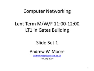 Computer Networking
Lent Term M/W/F 11:00-12:00
LT1 in Gates Building
Slide Set 1
Andrew W. Moore
andrew.moore@cl.cam.ac.uk
January 2014
1
1
 