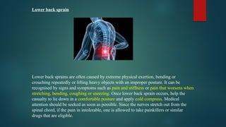 Lower back sprain
Lower back sprains are often caused by extreme physical exertion, bending or
crouching repeatedly or lifting heavy objects with an improper posture. It can be
recognised by signs and symptoms such as pain and stiffness or pain that worsens when
stretching, bending, coughing or sneezing. Once lower back sprain occurs, help the
casualty to lie down in a comfortable posture and apply cold compress. Medical
attention should be seeked as soon as possible. Since the nerves stretch out from the
spinal chord, if the pain in intolerable, one is allowed to take painkillers or similar
drugs that are eligible.
 