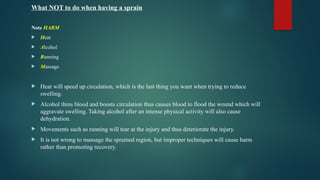 What NOT to do when having a sprain
Note HARM
 Heat
 Alcohol
 Running
 Massage
 Heat will speed up circulation, which is the last thing you want when trying to reduce
swelling.
 Alcohol thins blood and boosts circulation thus causes blood to flood the wound which will
aggravate swelling. Taking alcohol after an intense physical activity will also cause
dehydration.
 Movements such as running will tear at the injury and thus deteriorate the injury.
 It is not wrong to massage the sprained region, but improper techniques will cause harm
rather than promoting recovery.
 