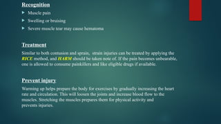 Recognition
 Muscle pain
 Swelling or bruising
 Severe muscle tear may cause hematoma
Treatment
Similar to both contusion and sprain, strain injuries can be treated by applying the
RICE method, and HARM should be taken note of. If the pain becomes unbearable,
one is allowed to consume painkillers and like eligible drugs if available.
Prevent injury
Warming up helps prepare the body for exercises by gradually increasing the heart
rate and circulation. This will loosen the joints and increase blood flow to the
muscles. Stretching the muscles prepares them for physical activity and
prevents injuries.
 