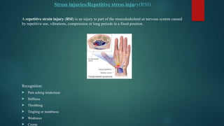 Stress injuries/Repetitive stress injury(RSI)
A repetitive strain injury (RSI) is an injury to part of the musculoskeletal or nervous system caused
by repetitive use, vibrations, compression or long periods in a fixed position.
Recognition:
 Pain aching tenderness
 Stiffness
 Throbbing
 Tingling or numbness
 Weakness
 Cramp
 