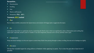 Recognition
 Discolouration
 Swelling
 Pain
 Weak or stiff muscles
 Hematoma ( 积血，血块 )
Treatment: RICE method
 Rest
Rest to reduce mobility and protect the injured area as movements will trigger pain or aggravates the injury.
 Ice
Cold reduces blood flow to a particular area by constricting the blood vessel, which can significantly reduce inflammation and swelling that
causes pain, especially around a joint or a tendon. It can also temporarily decrease nerve activity and thus relieve pain.
 Compression
Wrap and elastic bandage over the sore region to restrict body fluids from passing through to reduce swelling, but note not to bandage too tightly.
 Elevation
Elevate the wounded region by using pillows or blankets while applying ice packs. Try to raise the part above heart level if
possible.
 
