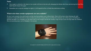 Notes
 Never apply ice directly to the injury or ice crystals will form in the skin cells, damaging the delicate skin tissue and slowing the blood flow,
depriving the tissues of oxygen.
 Remember not to wrap the bandage too tight or it will impede the flow of fluids thus deteriorate swelling.
What to do when certain equipments are not available?
We don’t carry around a first aid kit and ice all the time but accidents occur without alarm. There will be times when obtaining the right
equipment is impossible therefore we have to make use of every resource that we can find. For contusion, try to find a piece of clothing or
garment and apply it as a bandage over the injury and it is not wrong to elevate the casualty’s legs on top of your own legs under the condition
that more pressing injury such as fracture is not present.
An example of a makeshift bandage made from socks to apply pressure on injury.
 