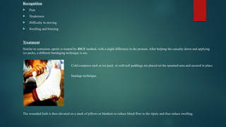 Recognition
 Pain
 Tenderness
 Difficulty in moving
 Swelling and bruising
Treatment
Similar to contusion, sprain is treated by RICE method, with a slight difference in the process. After helping the casualty down and applying
ice packs, a different bandaging technique is use.
Cold compress such as ice pack or cold soft paddings are placed on the sprained area and secured in place
by a ‘Figure of 8
bandage technique.
The wounded limb is then elevated on a stack of pillows or blankets to reduce blood flow to the injury and thus reduce swelling.
 
