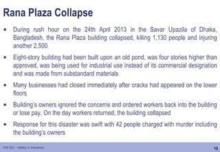 10
IHS 522 – Safety in Industries
Rana Plaza Collapse
• During rush hour on the 24th April 2013 in the Savar Upazila of Dhaka,
Bangladesh, the Rana Plaza building collapsed, killing 1,130 people and injuring
another 2,500
• Eight-story building had been built upon an old pond, was four stories higher than
approved, was being used for industrial use instead of its commercial designation
and was made from substandard materials
• Many businesses had closed immediately after cracks had appeared on the lower
floors
• Building’s owners ignored the concerns and ordered workers back into the building
or lose pay. On the day workers returned, the building collapsed
• Response for this disaster was swift with 42 people charged with murder including
the building’s owners
 