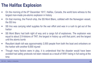 11
IHS 522 – Safety in Industries
The Halifax Explosion
• On the morning of the 6th December 1917, Halifax, Canada, the world bore witness to the
largest man-made pre-atomic explosion in history
• On that morning, the French ship, the SS Mont Blanc, collided with the Norwegian vessel,
the SS Imo
• SS Imo was carrying relief supplies for the war effort and was in a rush to get out of the
harbor
• SS Mont Blanc had both right of way and a cargo full of explosives. The explosion was
equal to about 2.9 kilotons of TNT; the largest in history up until that point, and the largest
until the atomic bomb
• Resultant death toll was approximately 2,000 people from both the boat and onlookers on
the harbor with another 9,000 injured
• Though many factors were in play, it is understood that the disaster would have been
avoided had safety protocols not been relaxed as a result of WW1 being in full swing at the
time
 