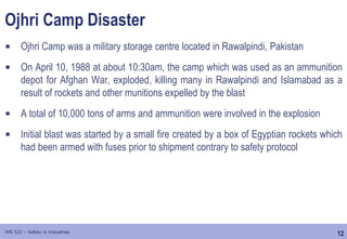 12
IHS 522 – Safety in Industries
Ojhri Camp Disaster
• Ojhri Camp was a military storage centre located in Rawalpindi, Pakistan
• On April 10, 1988 at about 10:30am, the camp which was used as an ammunition
depot for Afghan War, exploded, killing many in Rawalpindi and Islamabad as a
result of rockets and other munitions expelled by the blast
• A total of 10,000 tons of arms and ammunition were involved in the explosion
• Initial blast was started by a small fire created by a box of Egyptian rockets which
had been armed with fuses prior to shipment contrary to safety protocol
 