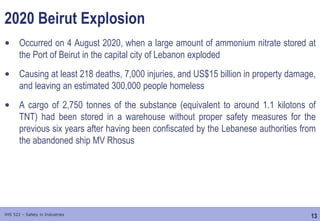 13
IHS 522 – Safety in Industries
2020 Beirut Explosion
• Occurred on 4 August 2020, when a large amount of ammonium nitrate stored at
the Port of Beirut in the capital city of Lebanon exploded
• Causing at least 218 deaths, 7,000 injuries, and US$15 billion in property damage,
and leaving an estimated 300,000 people homeless
• A cargo of 2,750 tonnes of the substance (equivalent to around 1.1 kilotons of
TNT) had been stored in a warehouse without proper safety measures for the
previous six years after having been confiscated by the Lebanese authorities from
the abandoned ship MV Rhosus
 