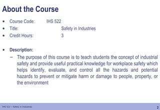 2
IHS 522 – Safety in Industries
About the Course
• Course Code: IHS 522
• Title: Safety in Industries
• Credit Hours: 3
• Description:
– The purpose of this course is to teach students the concept of industrial
safety and provide useful practical knowledge for workplace safety which
helps identify, evaluate, and control all the hazards and potential
hazards to prevent or mitigate harm or damage to people, property, or
the environment
 