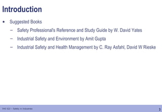 3
IHS 522 – Safety in Industries
Introduction
• Suggested Books
– Safety Professional's Reference and Study Guide by W. David Yates
– Industrial Safety and Environment by Amit Gupta
– Industrial Safety and Health Management by C. Ray Asfahl, David W Rieske
 