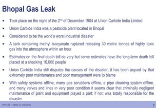 7
IHS 522 – Safety in Industries
Bhopal Gas Leak
• Took place on the night of the 2nd of December 1984 at Union Carbide India Limited
• Union Carbide India was a pesticide plant located in Bhopal
• Considered to be the world’s worst industrial disaster
• A tank containing methyl isocyanate ruptured releasing 30 metric tonnes of highly toxic
gas into the atmosphere within an hour.
• Estimates on the final death toll do vary but some estimates have the long-term death toll
placed at a shocking 16,000 people
• Union Carbide India still disputes the causes of the disaster, it has been argued by that
extremely poor maintenance and poor management were to blame
• With safety systems offline, many gas scrubbers offline, a pipe cleaning system offline,
and many valves and lines in very poor condition it seems clear that criminally negligent
maintenance of plant and equipment played a part; if not; was totally responsible for the
disaster
 