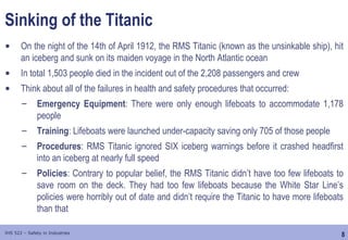 8
IHS 522 – Safety in Industries
Sinking of the Titanic
• On the night of the 14th of April 1912, the RMS Titanic (known as the unsinkable ship), hit
an iceberg and sunk on its maiden voyage in the North Atlantic ocean
• In total 1,503 people died in the incident out of the 2,208 passengers and crew
• Think about all of the failures in health and safety procedures that occurred:
– Emergency Equipment: There were only enough lifeboats to accommodate 1,178
people
– Training: Lifeboats were launched under-capacity saving only 705 of those people
– Procedures: RMS Titanic ignored SIX iceberg warnings before it crashed headfirst
into an iceberg at nearly full speed
– Policies: Contrary to popular belief, the RMS Titanic didn’t have too few lifeboats to
save room on the deck. They had too few lifeboats because the White Star Line’s
policies were horribly out of date and didn’t require the Titanic to have more lifeboats
than that
 