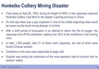 9
IHS 522 – Safety in Industries
Honkeiko Colliery Mining Disaster
• Took place on April 26, 1942, during the height of WW2, in the Japanese captured
Honkeiko Colliery Coal Mine in the eastern Liaoning province in China
• On that day there was a gas explosion in one of the shafts beginning what would
be known as the worst mining disaster of all time
• After a brief period of evacuation in an attempt to starve the fire of oxygen, the
Japanese shut off the ventilation, sealing over 30% of the workforce in the burning
mine
• In total, 1,549 people, died 31 of whom were Japanese, the rest of which were
forced Chinese workers
• Conditions in the mine were deplorable to begin with
• Disaster was simply the culmination of the mine operator’s lack of concern with its
workers’ safety
 