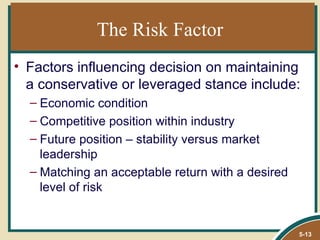 The Risk Factor
• Factors influencing decision on maintaining
  a conservative or leveraged stance include:
  – Economic condition
  – Competitive position within industry
  – Future position – stability versus market
    leadership
  – Matching an acceptable return with a desired
    level of risk


                                                   5-13
 