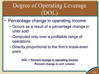 Degree of Operating Leverage
              (DOL)
• Percentage change in operating income
  – Occurs as a result of a percentage change in
    units sold
  – Computed only over a profitable range of
    operations
  – Directly proportional to the firm’s break-even
    point

         DOL = Percent change in operating income
                 Percent change in unit volume

                                                     5-15
 