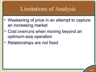 Limitations of Analysis
• Weakening of price in an attempt to capture
  an increasing market
• Cost overruns when moving beyond an
  optimum-size operation
• Relationships are not fixed




                                            5-19
 