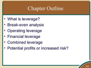 Chapter Outline
•   What is leverage?
•   Break-even analysis
•   Operating leverage
•   Financial leverage
•   Combined leverage
•   Potential profits or increased risk?



                                           5-2
 