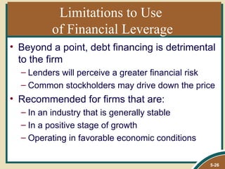 Limitations to Use
         of Financial Leverage
• Beyond a point, debt financing is detrimental
  to the firm
  – Lenders will perceive a greater financial risk
  – Common stockholders may drive down the price
• Recommended for firms that are:
  – In an industry that is generally stable
  – In a positive stage of growth
  – Operating in favorable economic conditions

                                                 5-26
 