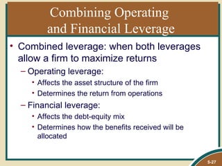 Combining Operating
        and Financial Leverage
• Combined leverage: when both leverages
  allow a firm to maximize returns
  – Operating leverage:
    • Affects the asset structure of the firm
    • Determines the return from operations
  – Financial leverage:
    • Affects the debt-equity mix
    • Determines how the benefits received will be
      allocated


                                                     5-27
 