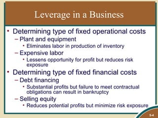 Leverage in a Business
• Determining type of fixed operational costs
  – Plant and equipment
     • Eliminates labor in production of inventory
  – Expensive labor
     • Lessens opportunity for profit but reduces risk
       exposure
• Determining type of fixed financial costs
  – Debt financing
     • Substantial profits but failure to meet contractual
       obligations can result in bankruptcy
  – Selling equity
     • Reduces potential profits but minimize risk exposure
                                                              5-4
 