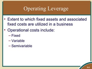 Operating Leverage
• Extent to which fixed assets and associated
  fixed costs are utilized in a business
• Operational costs include:
  – Fixed
  – Variable
  – Semivariable




                                                5-5
 