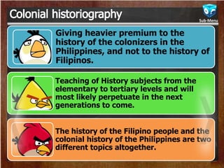 Giving heavier premium to the
history of the colonizers in the
Philippines, and not to the history of
Filipinos.
Teaching of History subjects from the
elementary to tertiary levels and will
most likely perpetuate in the next
generations to come.
The history of the Filipino people and the
colonial history of the Philippines are two
different topics altogether.
Sub-Menu
 