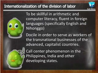 To be skillful in arithmetic and
computer literacy, fluent in foreign
languages (specifically English and
Nihonggo)
Docile in order to serve as workers of
the transnational businesses of the
advanced, capitalist countries.
Call center phenomenon in the
Philippines, India and other
developing states.
Sub-Menu
 