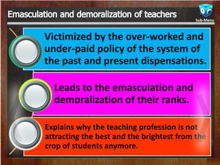 Victimized by the over-worked and
under-paid policy of the system of
the past and present dispensations.
Leads to the emasculation and
demoralization of their ranks.
Explains why the teaching profession is not
attracting the best and the brightest from the
crop of students anymore.
Sub-Menu
 