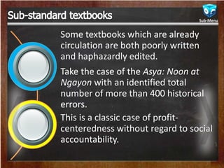 Some textbooks which are already
circulation are both poorly written
and haphazardly edited.
Take the case of the Asya: Noon at
Ngayon with an identified total
number of more than 400 historical
errors.
This is a classic case of profit-
centeredness without regard to social
accountability.
Sub-Menu
 