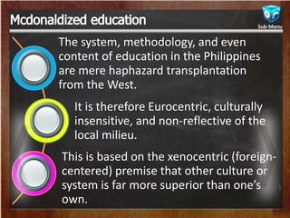 The system, methodology, and even
content of education in the Philippines
are mere haphazard transplantation
from the West.
It is therefore Eurocentric, culturally
insensitive, and non-reflective of the
local milieu.
This is based on the xenocentric (foreign-
centered) premise that other culture or
system is far more superior than one’s
own.
Sub-Menu
 