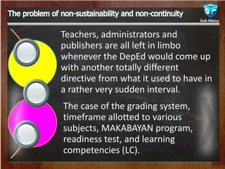 Teachers, administrators and
publishers are all left in limbo
whenever the DepEd would come up
with another totally different
directive from what it used to have in
a rather very sudden interval.
The case of the grading system,
timeframe allotted to various
subjects, MAKABAYAN program,
readiness test, and learning
competencies (LC).
Sub-Menu
 