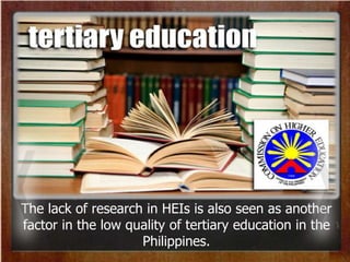 The lack of research in HEIs is also seen as another
factor in the low quality of tertiary education in the
Philippines.
 